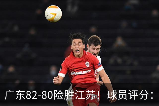 广东82-80险胜江苏！球员评分：4人满分，3人良好，3人不合格