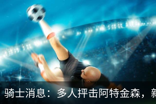 骑士消息：多人抨击阿特金森，新援持续灾难表现，战篮网出场更新